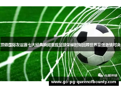 顶级国际友谊赛七大经典瞬间重现足球荣耀时刻回顾世界豪强激情对决