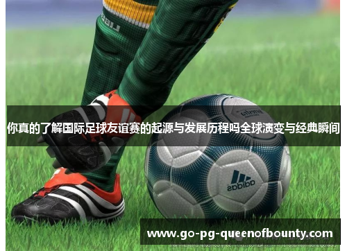 你真的了解国际足球友谊赛的起源与发展历程吗全球演变与经典瞬间