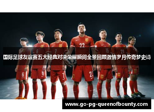 国际足球友谊赛五大经典对决荣耀瞬间全景回顾激情岁月传奇梦史诗