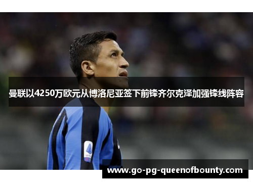 曼联以4250万欧元从博洛尼亚签下前锋齐尔克泽加强锋线阵容